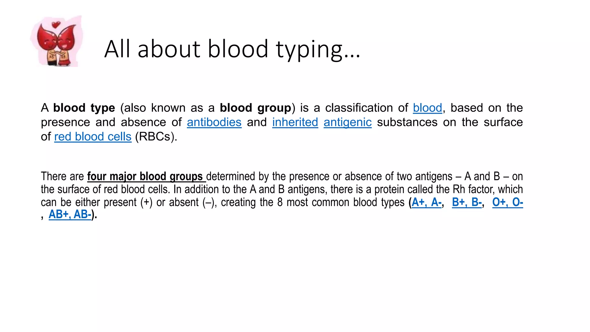 All about blood typing…
A blood type (also known as a blood group) is a classification of blood, based on the
presence and absence of antibodies and inherited antigenic substances on the surface
of red blood cells (RBCs).
There are four major blood groups determined by the presence or absence of two antigens – A and B – on
the surface of red blood cells. In addition to the A and B antigens, there is a protein called the Rh factor, which
can be either present (+) or absent (–), creating the 8 most common blood types (A+, A-, B+, B-, O+, O-
, AB+, AB-).
 