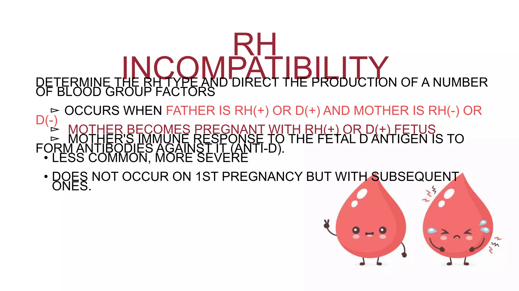 RH
INCOMPATIBILITYDETERMINE THE RH TYPE AND DIRECT THE PRODUCTION OF A NUMBER
OF BLOOD GROUP FACTORS
▻ OCCURS WHEN FATHER IS RH(+) OR D(+) AND MOTHER IS RH(-) OR
D(-)
▻ MOTHER BECOMES PREGNANT WITH RH(+) OR D(+) FETUS
▻ MOTHER'S IMMUNE RESPONSE TO THE FETAL D ANTIGEN IS TO
FORM ANTIBODIES AGAINST IT (ANTI-D).
• LESS COMMON, MORE SEVERE
• DOES NOT OCCUR ON 1ST PREGNANCY BUT WITH SUBSEQUENT
ONES.
 