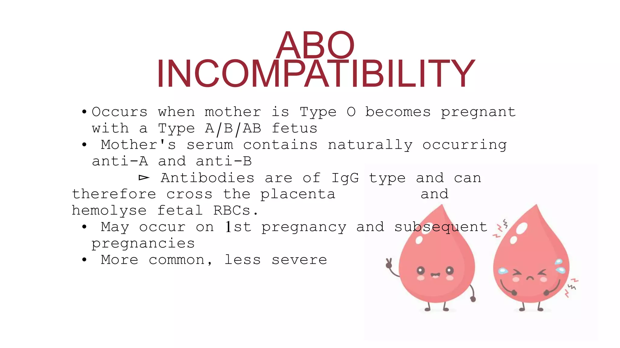 • Occurs when mother is Type O becomes pregnant
with a Type A/B/AB fetus
• Mother's serum contains naturally occurring
anti-A and anti-B
▻ Antibodies are of IgG type and can
therefore cross the placenta and
hemolyse fetal RBCs.
• May occur on 1st pregnancy and subsequent
pregnancies
• More common, less severe
ABO
INCOMPATIBILITY
 