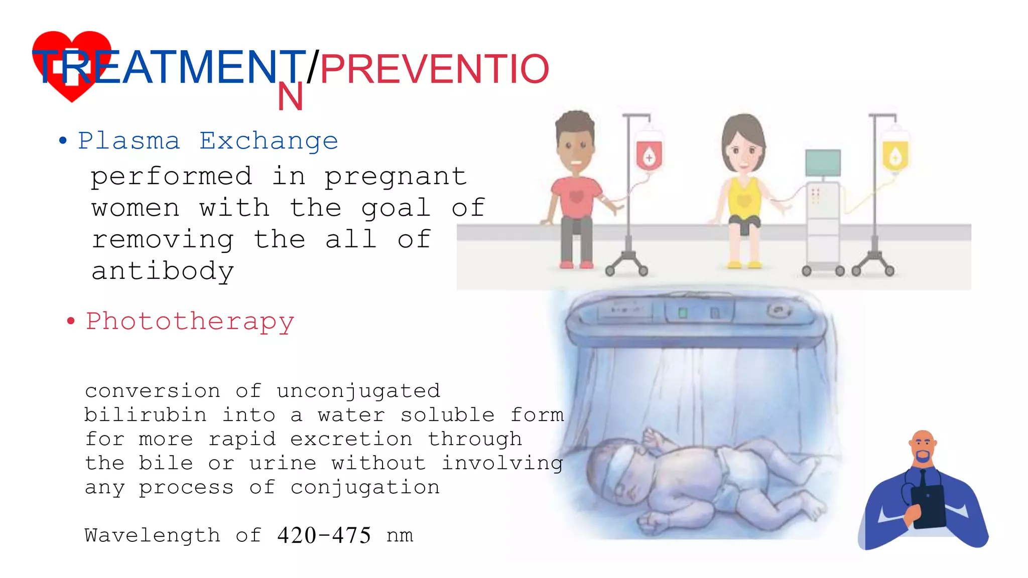 conversion of unconjugated
bilirubin into a water soluble form
for more rapid excretion through
the bile or urine without involving
any process of conjugation
Wavelength of 420-475 nm
TREATMENT/PREVENTIO
N
• Plasma Exchange
performed in pregnant
women with the goal of
removing the all of
antibody
• Phototherapy
 