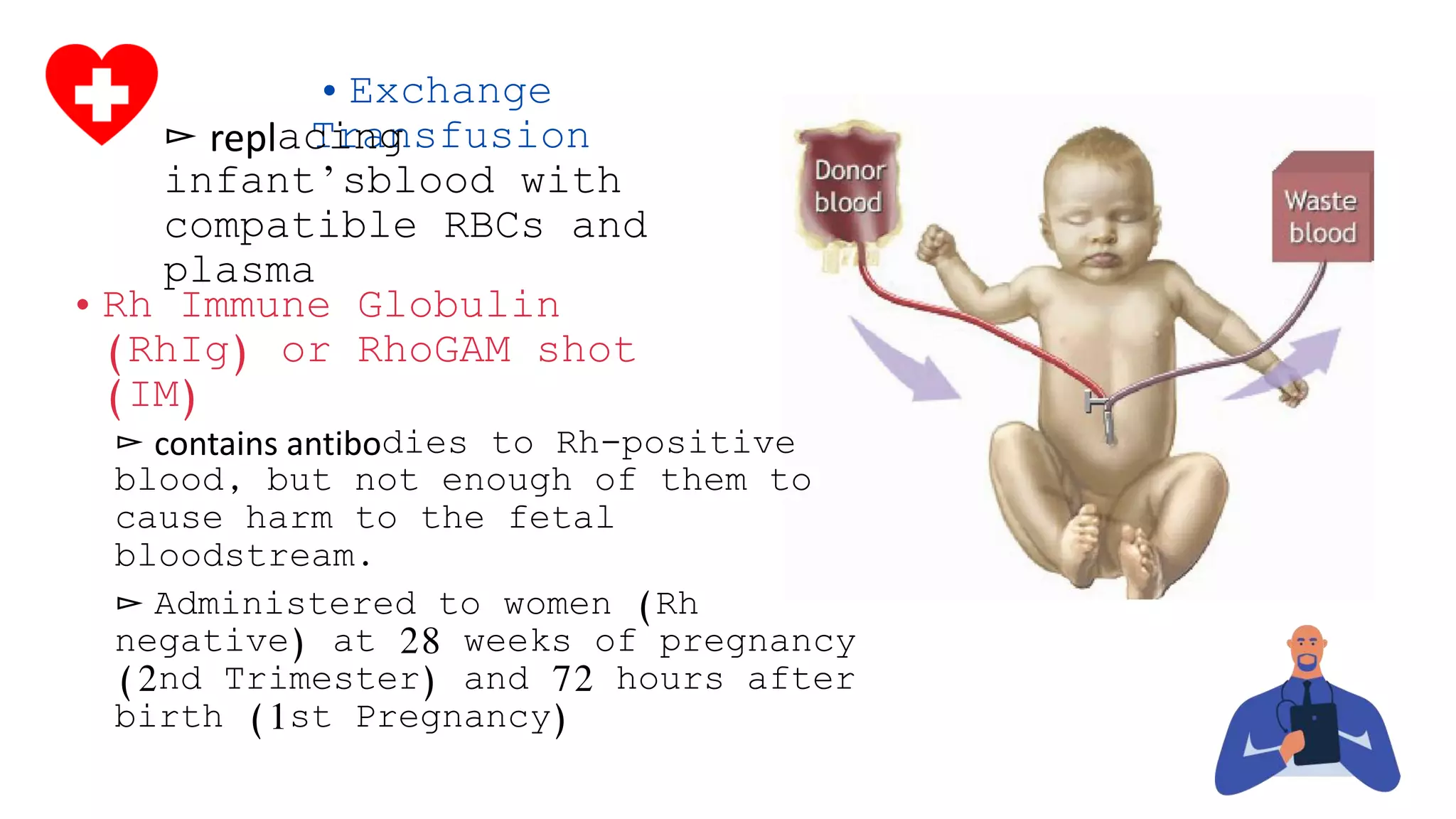 • Exchange
Transfusion▻ replacing
infant’sblood with
compatible RBCs and
plasma
• Rh Immune Globulin
(RhIg) or RhoGAM shot
(IM)
▻ contains antibodies to Rh-positive
blood, but not enough of them to
cause harm to the fetal
bloodstream.
▻ Administered to women (Rh
negative) at 28 weeks of pregnancy
(2nd Trimester) and 72 hours after
birth (1st Pregnancy)
 