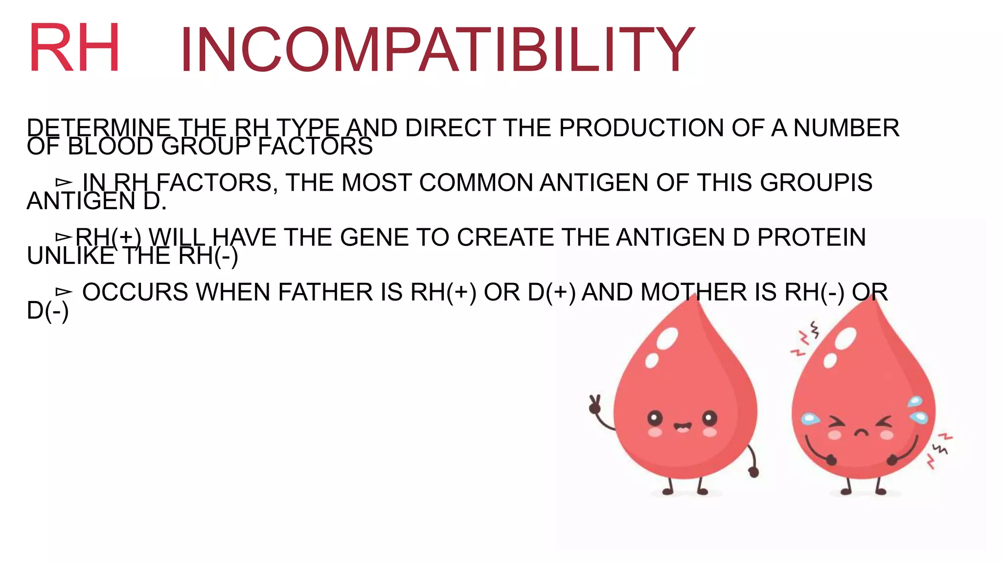 INCOMPATIBILITYRH
DETERMINE THE RH TYPE AND DIRECT THE PRODUCTION OF A NUMBER
OF BLOOD GROUP FACTORS
▻ IN RH FACTORS, THE MOST COMMON ANTIGEN OF THIS GROUPIS
ANTIGEN D.
▻RH(+) WILL HAVE THE GENE TO CREATE THE ANTIGEN D PROTEIN
UNLIKE THE RH(-)
▻ OCCURS WHEN FATHER IS RH(+) OR D(+) AND MOTHER IS RH(-) OR
D(-)
 