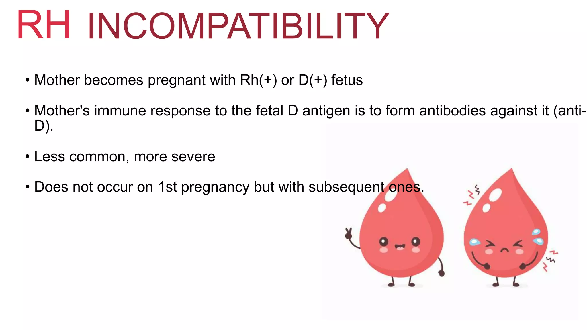 RH INCOMPATIBILITY
• Mother becomes pregnant with Rh(+) or D(+) fetus
• Mother's immune response to the fetal D antigen is to form antibodies against it (anti-
D).
• Less common, more severe
• Does not occur on 1st pregnancy but with subsequent ones.
 