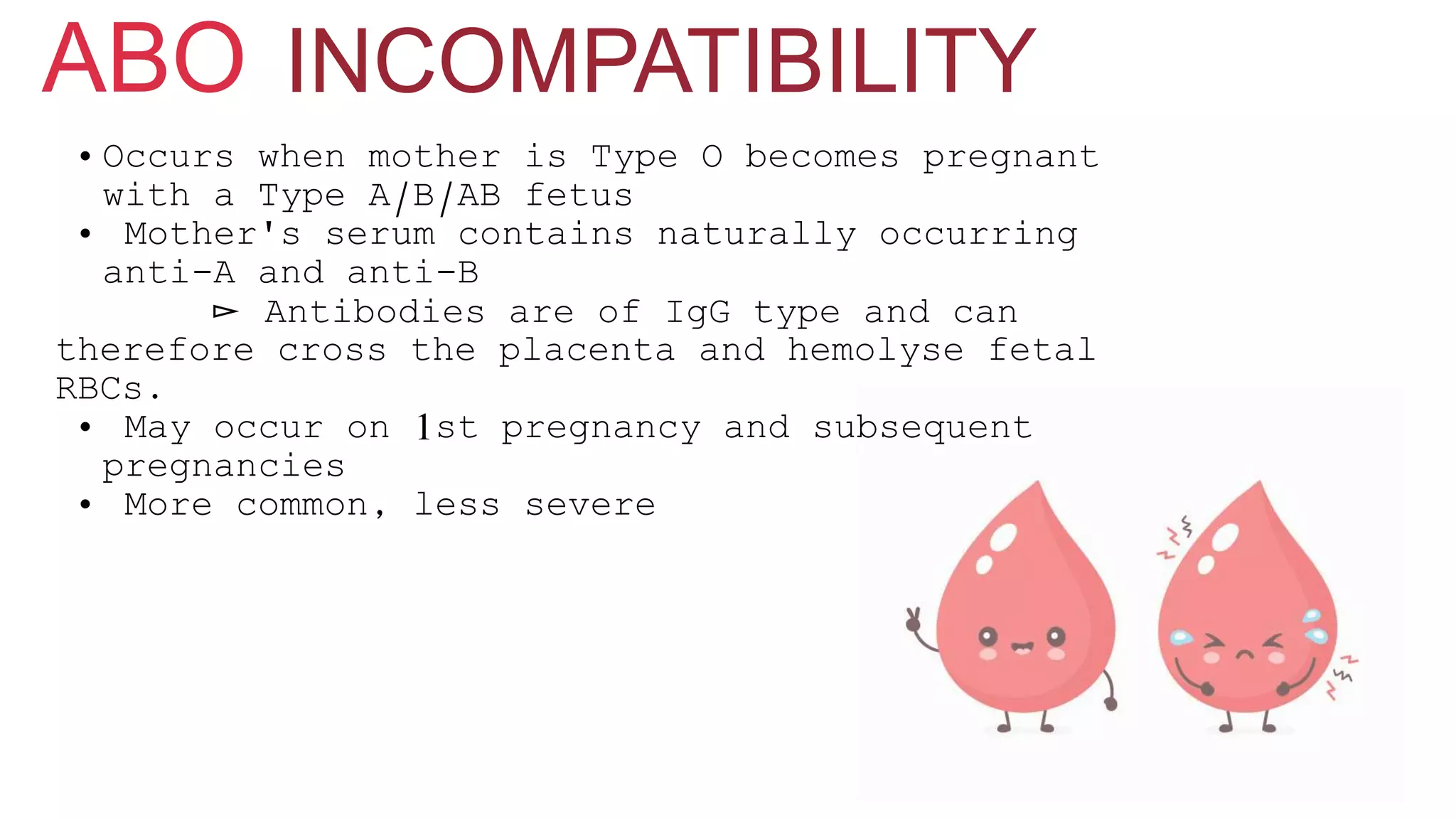 • Occurs when mother is Type O becomes pregnant
with a Type A/B/AB fetus
• Mother's serum contains naturally occurring
anti-A and anti-B
▻ Antibodies are of IgG type and can
therefore cross the placenta and hemolyse fetal
RBCs.
• May occur on 1st pregnancy and subsequent
pregnancies
• More common, less severe
INCOMPATIBILITYABO
 