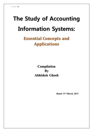 P a g e | 1
The Study of Accounting
Information Systems:
Essential Concepts and
Applications
Compilation
By
Abhishek Ghosh
Dated: 31st March, 2015
 