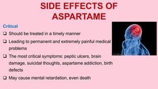 SIDE EFFECTS OF
ASPARTAME
Critical
 Should be treated in a timely manner
 Leading to permanent and extremely painful medical
problems
 The most critical symptoms: peptic ulcers, brain
damage, suicidal thoughts, aspartame addiction, birth
defects
 May cause mental retardation, even death
 