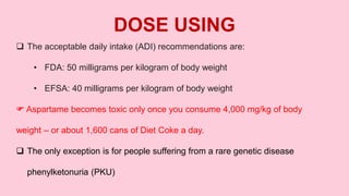  The acceptable daily intake (ADI) recommendations are:
• FDA: 50 milligrams per kilogram of body weight
• EFSA: 40 milligrams per kilogram of body weight
 Aspartame becomes toxic only once you consume 4,000 mg/kg of body
weight – or about 1,600 cans of Diet Coke a day.
 The only exception is for people suffering from a rare genetic disease
phenylketonuria (PKU)
DOSE USING
 