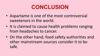 CONCLUSION
• Aspartame is one of the most controversial
sweeteners in the world.
• It is claimed to cause health problems ranging
from headaches to cancer.
• On the other hand, food safety authorities and
other mainstream sources consider it to be
safe.
 