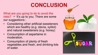 CONCLUSION
What are you going to do to avoid the
risks?  It’s up to you. There are some
our suggestions :
• Considering other artificial sweeteners
which are healthy (e.g. stevia, xylitol)
and natural sweeteners (e.g. honey)
• Consumption of aspartame in
moderation.
• Consumption of plenty of fresh
vegetables and fresh, and drinking lots
of water.
 