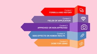 Content 5
DOSE FOR USING
Content 4
SIDE EFFECTS ON HUMAN HEALTH
Content 1
FORMULA AND HISTORY
Content 2
FIELDS OF APPLICATION
Content 3
APPROVED OR NON-APPROVED
 