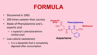 FORMULA
• Discovered in 1965
• 200 times sweeter than sucrose
• Made of Phenylalamine and L-
aspartic acid
– L-aspartyl-L-phenylanalmine
methyl ester
• Low-calorie sweeteners
– It is a dipeptide that is completely
digested after consumption
 