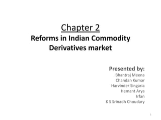 Chapter 2
Reforms in Indian Commodity
     Derivatives market

                     Presented by:
                          Bhantraj Meena
                          Chandan Kumar
                       Harvinder Singaria
                             Hemant Arya
                                    Irfan
                    K S Srinadh Choudary

                                            1
 