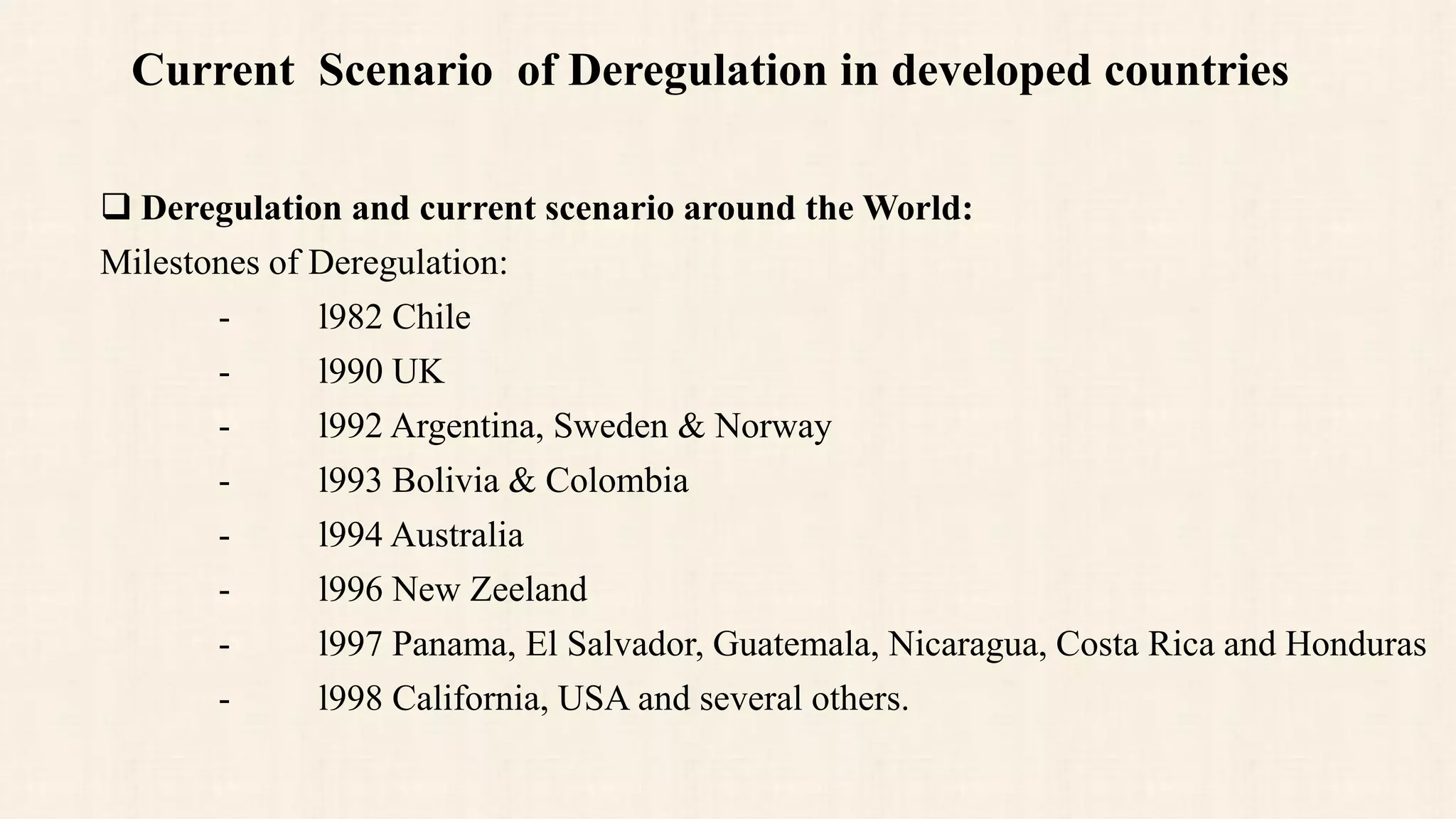 Current Scenario of Deregulation in developed countries
 Deregulation and current scenario around the World:
Milestones of Deregulation:
- l982 Chile
- l990 UK
- l992 Argentina, Sweden & Norway
- l993 Bolivia & Colombia
- l994 Australia
- l996 New Zeeland
- l997 Panama, El Salvador, Guatemala, Nicaragua, Costa Rica and Honduras
- l998 California, USA and several others.
 