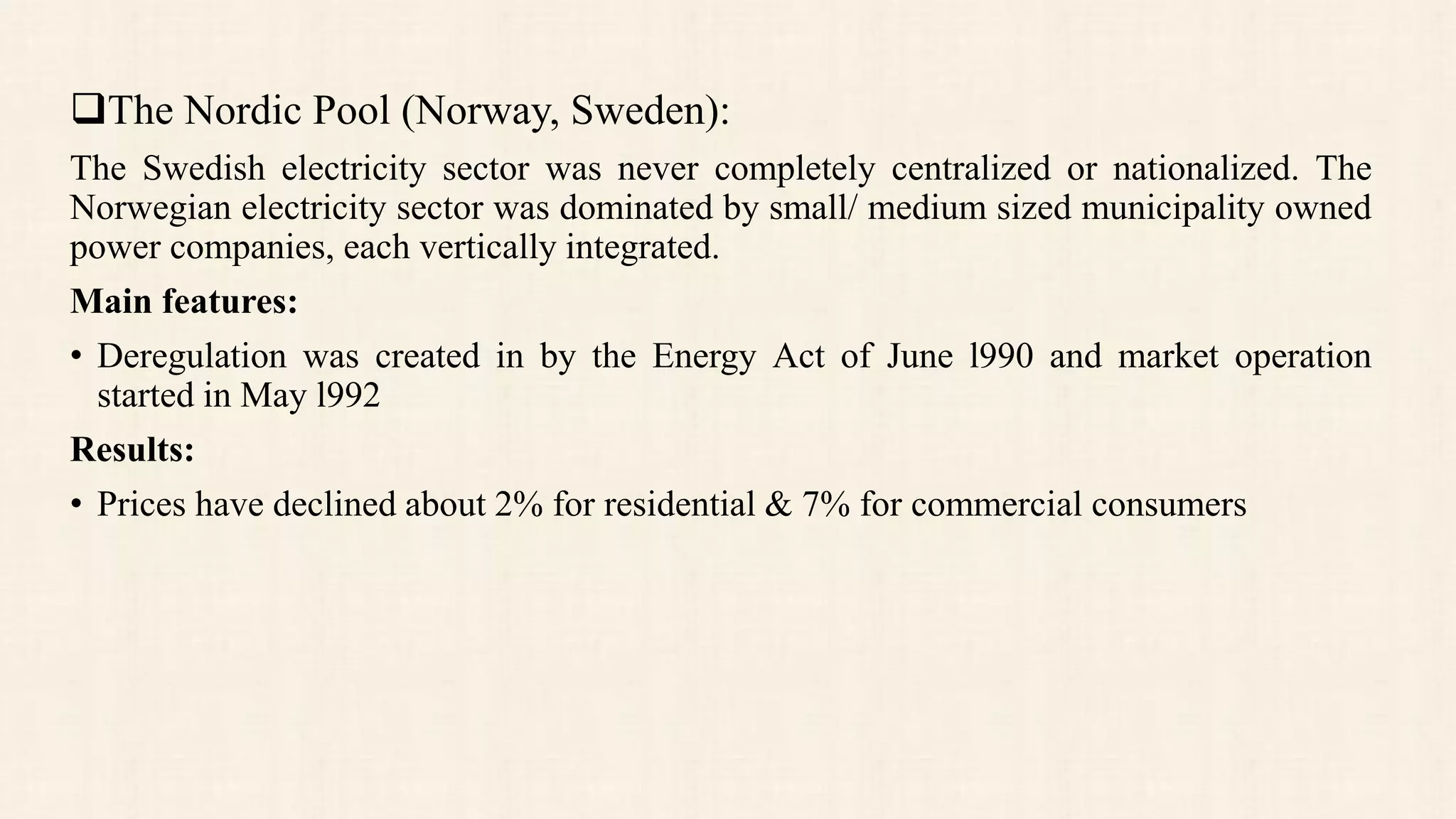 The Nordic Pool (Norway, Sweden):
The Swedish electricity sector was never completely centralized or nationalized. The
Norwegian electricity sector was dominated by small/ medium sized municipality owned
power companies, each vertically integrated.
Main features:
• Deregulation was created in by the Energy Act of June l990 and market operation
started in May l992
Results:
• Prices have declined about 2% for residential & 7% for commercial consumers
 