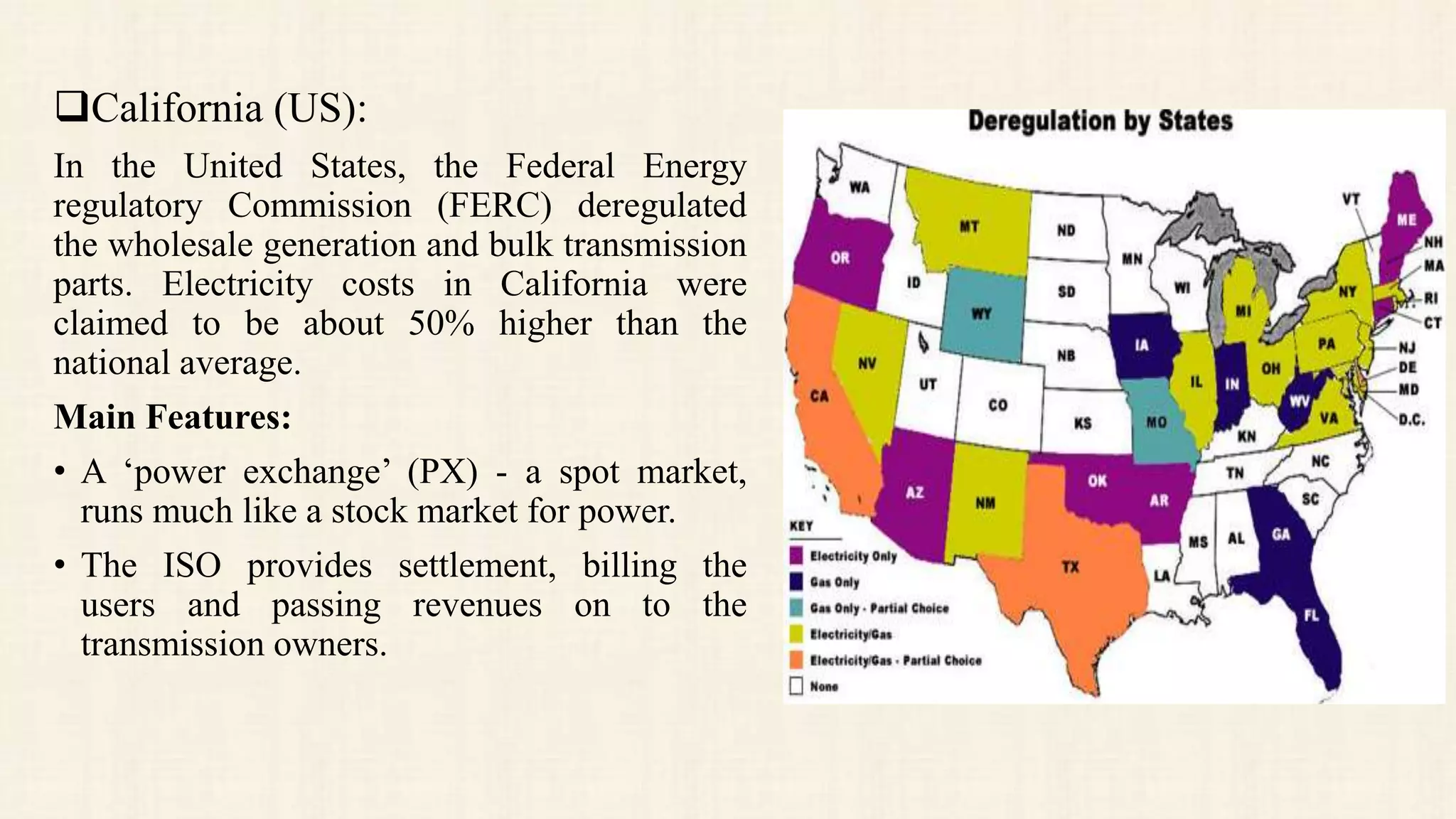 California (US):
In the United States, the Federal Energy
regulatory Commission (FERC) deregulated
the wholesale generation and bulk transmission
parts. Electricity costs in California were
claimed to be about 50% higher than the
national average.
Main Features:
• A ‘power exchange’ (PX) - a spot market,
runs much like a stock market for power.
• The ISO provides settlement, billing the
users and passing revenues on to the
transmission owners.
 