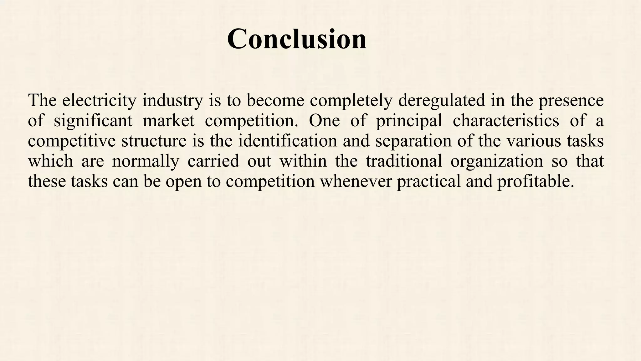 Conclusion
The electricity industry is to become completely deregulated in the presence
of significant market competition. One of principal characteristics of a
competitive structure is the identification and separation of the various tasks
which are normally carried out within the traditional organization so that
these tasks can be open to competition whenever practical and profitable.
 