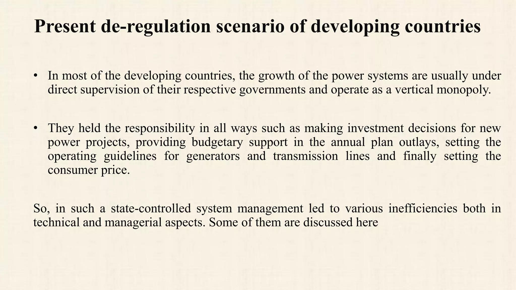 Present de-regulation scenario of developing countries
• In most of the developing countries, the growth of the power systems are usually under
direct supervision of their respective governments and operate as a vertical monopoly.
• They held the responsibility in all ways such as making investment decisions for new
power projects, providing budgetary support in the annual plan outlays, setting the
operating guidelines for generators and transmission lines and finally setting the
consumer price.
So, in such a state-controlled system management led to various inefficiencies both in
technical and managerial aspects. Some of them are discussed here
 
