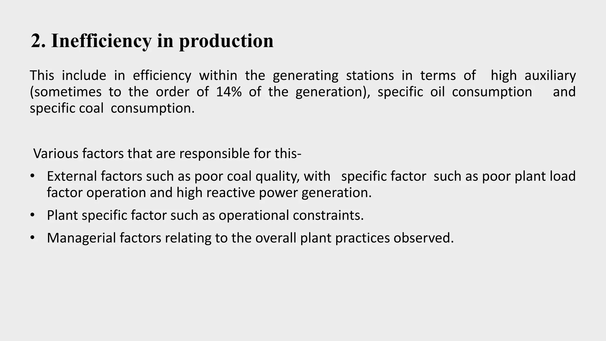 2. Inefficiency in production
This include in efficiency within the generating stations in terms of high auxiliary
(sometimes to the order of 14% of the generation), specific oil consumption and
specific coal consumption.
Various factors that are responsible for this-
• External factors such as poor coal quality, with specific factor such as poor plant load
factor operation and high reactive power generation.
• Plant specific factor such as operational constraints.
• Managerial factors relating to the overall plant practices observed.
 