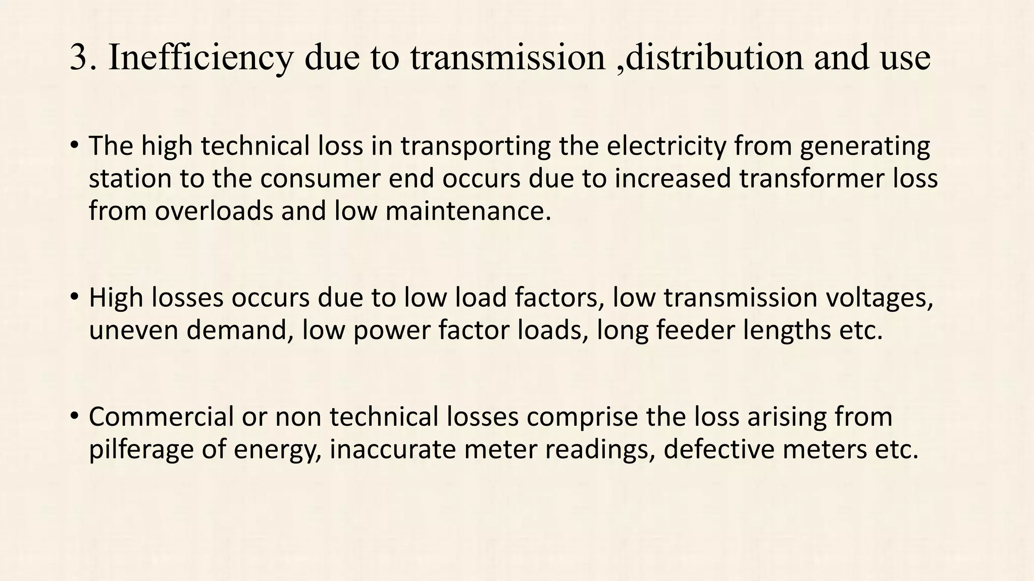 3. Inefficiency due to transmission ,distribution and use
• The high technical loss in transporting the electricity from generating
station to the consumer end occurs due to increased transformer loss
from overloads and low maintenance.
• High losses occurs due to low load factors, low transmission voltages,
uneven demand, low power factor loads, long feeder lengths etc.
• Commercial or non technical losses comprise the loss arising from
pilferage of energy, inaccurate meter readings, defective meters etc.
 