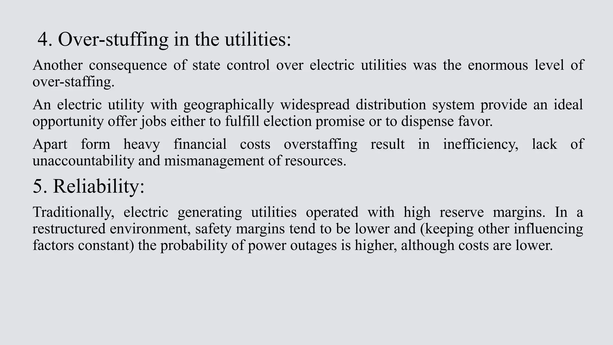 4. Over-stuffing in the utilities:
Another consequence of state control over electric utilities was the enormous level of
over-staffing.
An electric utility with geographically widespread distribution system provide an ideal
opportunity offer jobs either to fulfill election promise or to dispense favor.
Apart form heavy financial costs overstaffing result in inefficiency, lack of
unaccountability and mismanagement of resources.
5. Reliability:
Traditionally, electric generating utilities operated with high reserve margins. In a
restructured environment, safety margins tend to be lower and (keeping other influencing
factors constant) the probability of power outages is higher, although costs are lower.
 