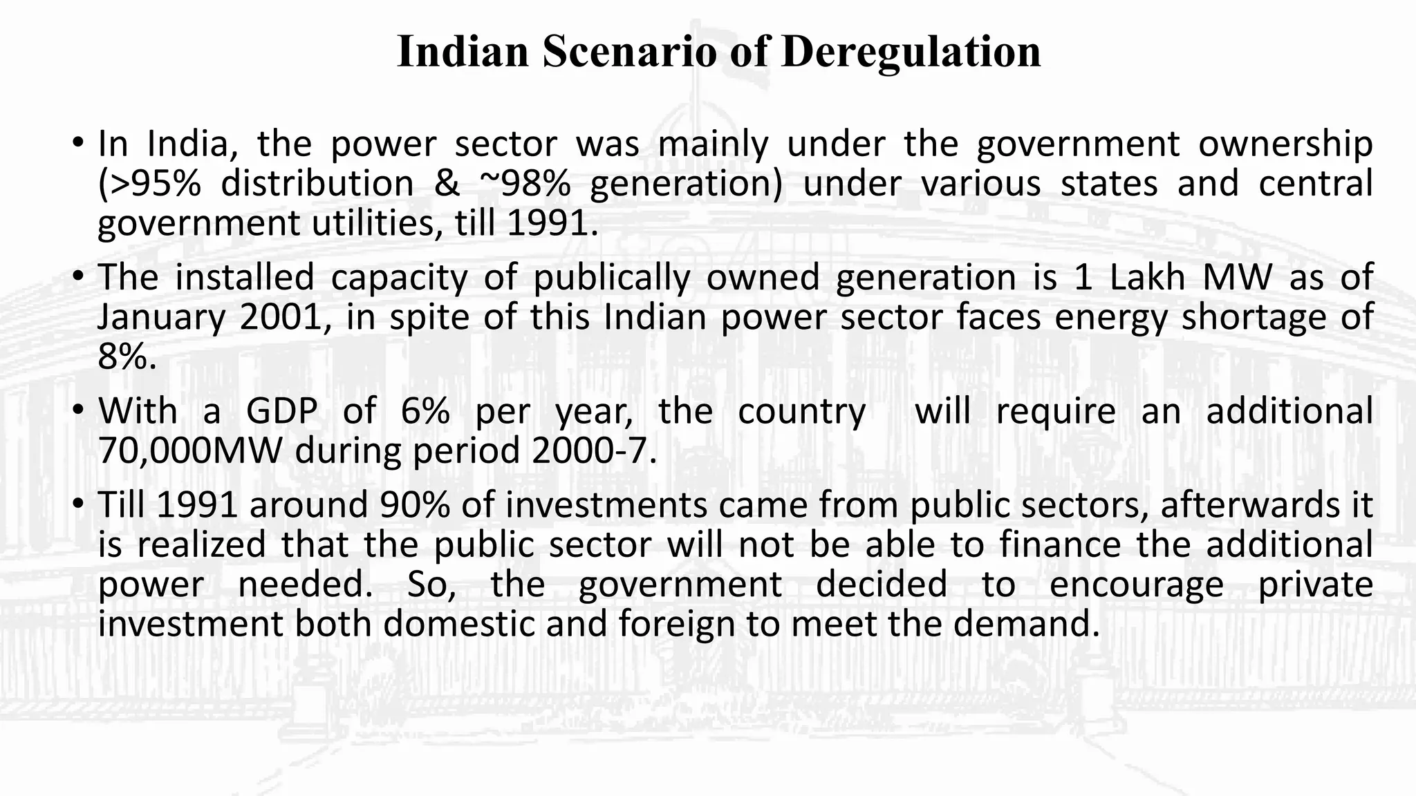 Indian Scenario of Deregulation
• In India, the power sector was mainly under the government ownership
(>95% distribution & ~98% generation) under various states and central
government utilities, till 1991.
• The installed capacity of publically owned generation is 1 Lakh MW as of
January 2001, in spite of this Indian power sector faces energy shortage of
8%.
• With a GDP of 6% per year, the country will require an additional
70,000MW during period 2000-7.
• Till 1991 around 90% of investments came from public sectors, afterwards it
is realized that the public sector will not be able to finance the additional
power needed. So, the government decided to encourage private
investment both domestic and foreign to meet the demand.
 