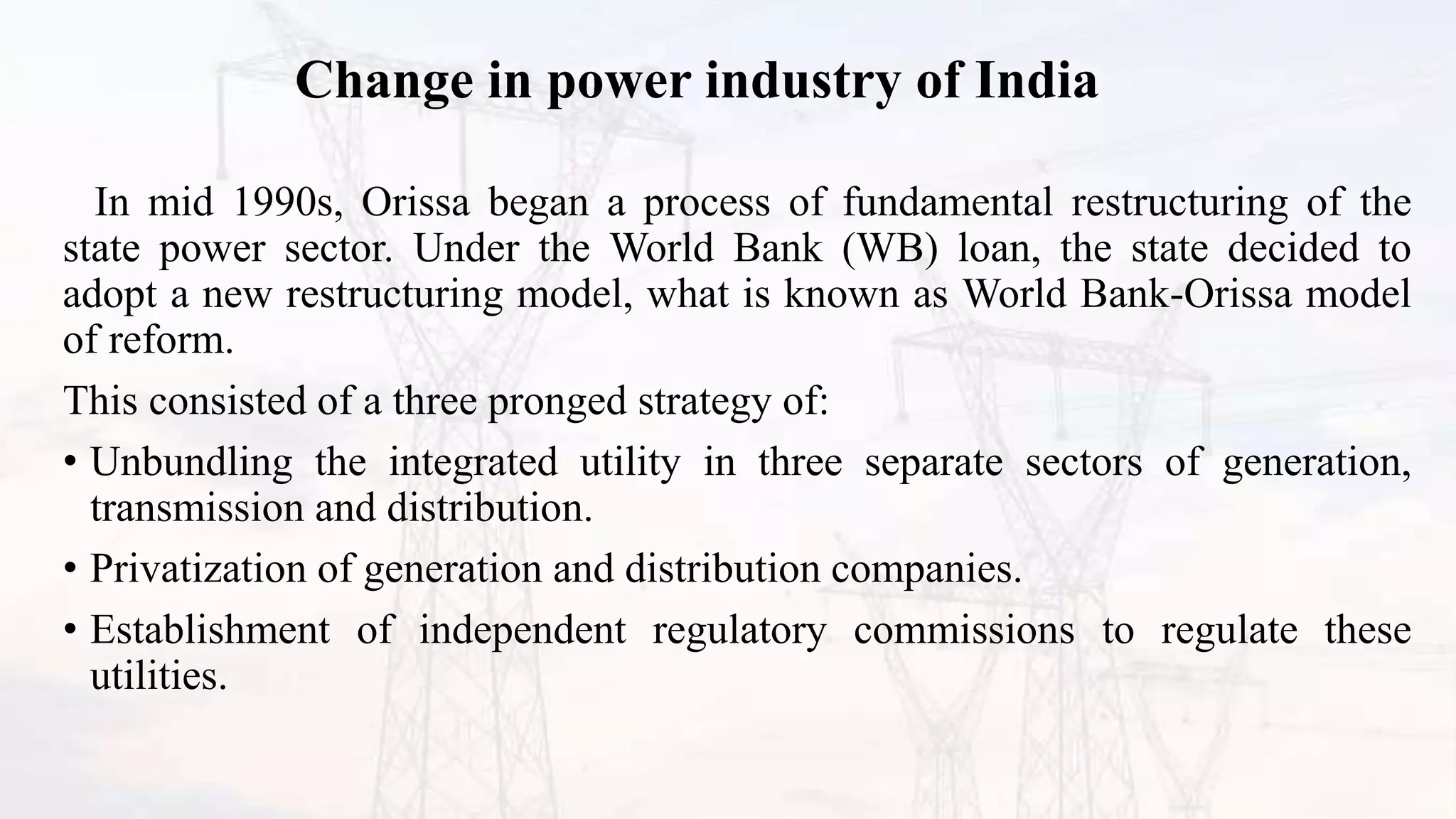 Change in power industry of India
In mid 1990s, Orissa began a process of fundamental restructuring of the
state power sector. Under the World Bank (WB) loan, the state decided to
adopt a new restructuring model, what is known as World Bank-Orissa model
of reform.
This consisted of a three pronged strategy of:
• Unbundling the integrated utility in three separate sectors of generation,
transmission and distribution.
• Privatization of generation and distribution companies.
• Establishment of independent regulatory commissions to regulate these
utilities.
 