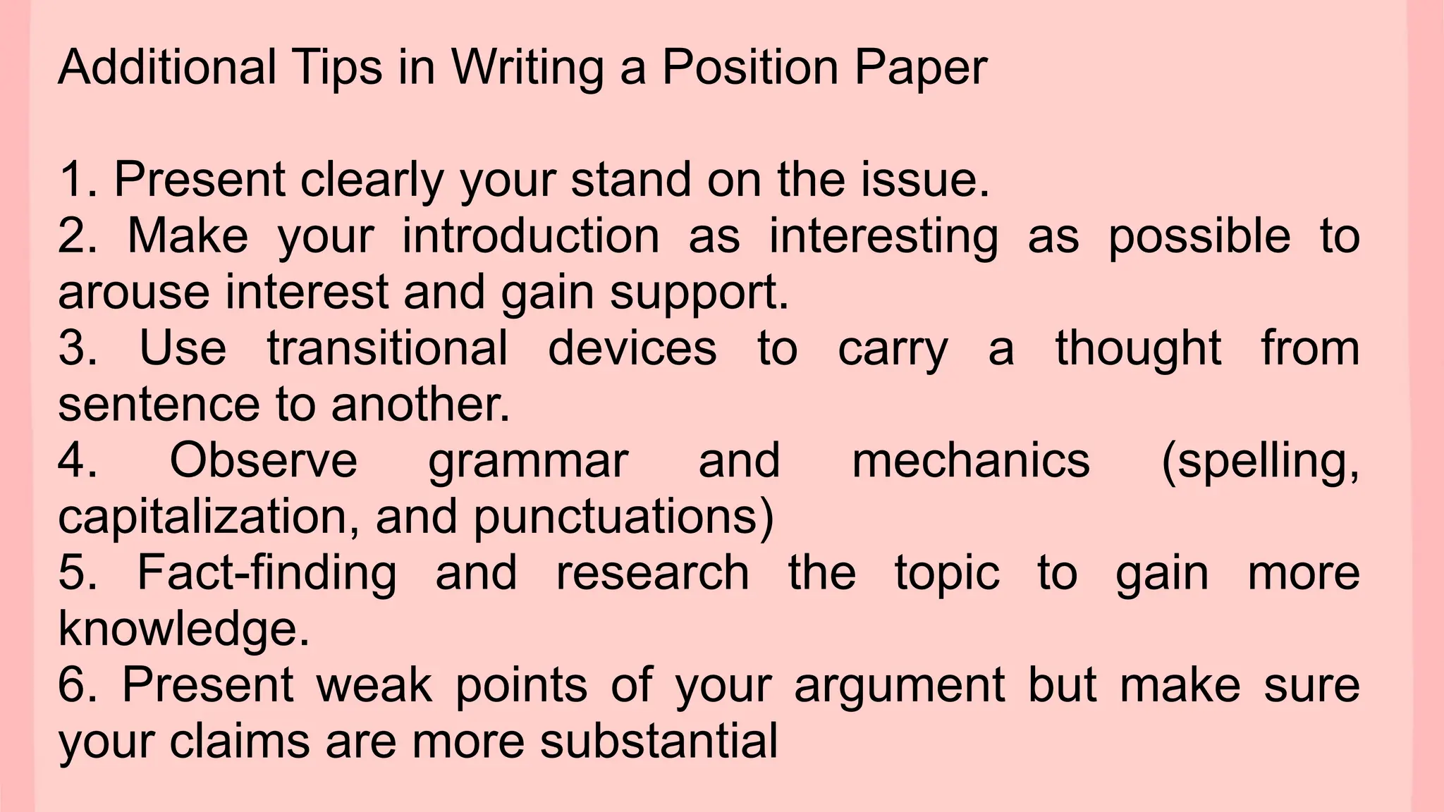 Additional Tips in Writing a Position Paper
1. Present clearly your stand on the issue.
2. Make your introduction as interesting as possible to
arouse interest and gain support.
3. Use transitional devices to carry a thought from
sentence to another.
4. Observe grammar and mechanics (spelling,
capitalization, and punctuations)
5. Fact-finding and research the topic to gain more
knowledge.
6. Present weak points of your argument but make sure
your claims are more substantial
 