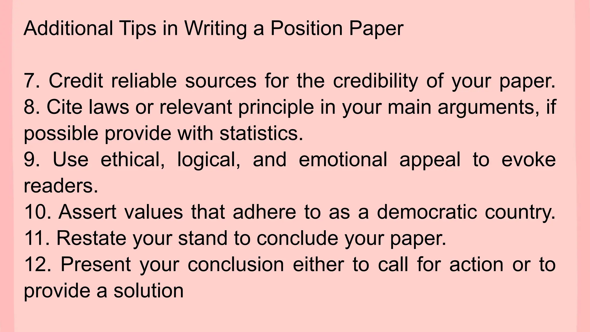Additional Tips in Writing a Position Paper
7. Credit reliable sources for the credibility of your paper.
8. Cite laws or relevant principle in your main arguments, if
possible provide with statistics.
9. Use ethical, logical, and emotional appeal to evoke
readers.
10. Assert values that adhere to as a democratic country.
11. Restate your stand to conclude your paper.
12. Present your conclusion either to call for action or to
provide a solution
 