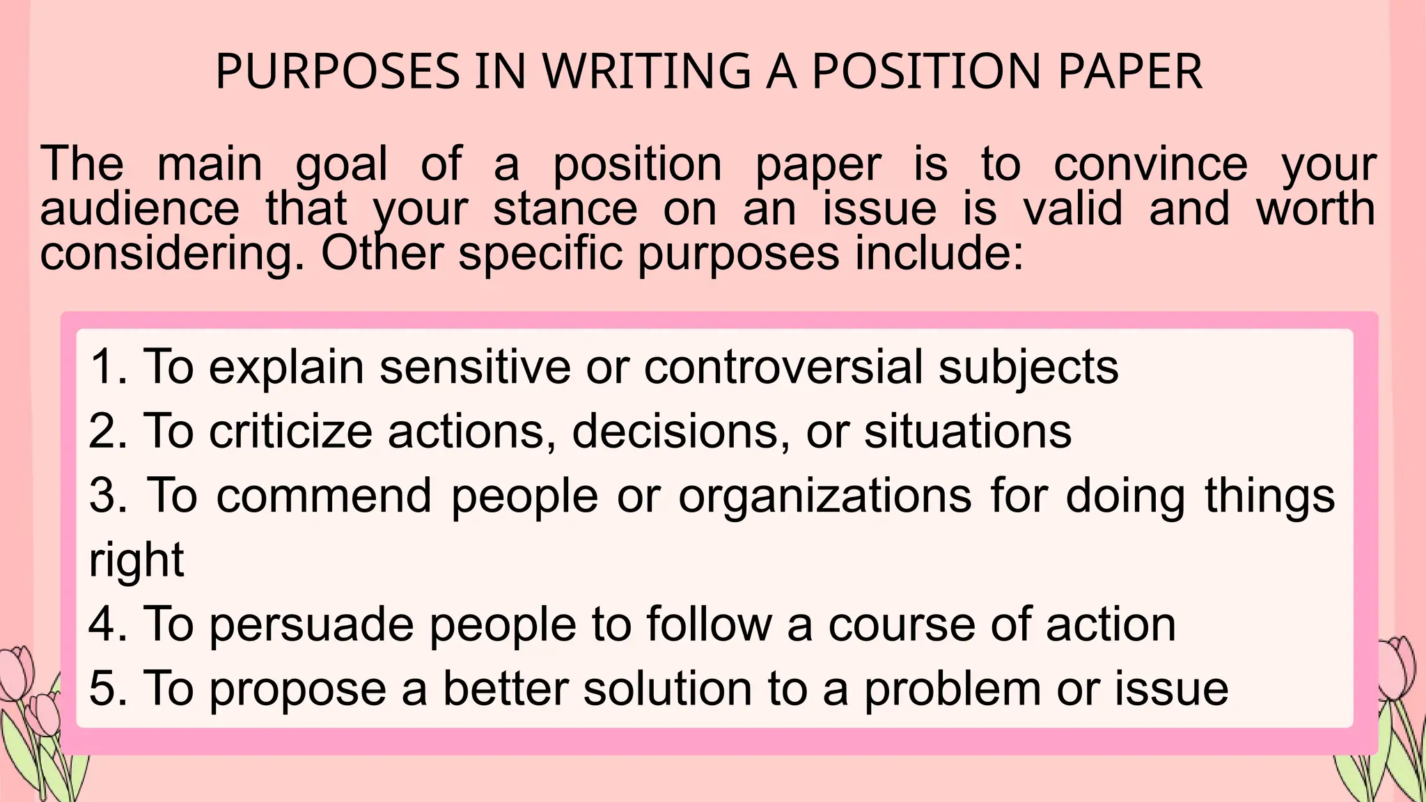 PURPOSES IN WRITING A POSITION PAPER
The main goal of a position paper is to convince your
audience that your stance on an issue is valid and worth
considering. Other specific purposes include:
1. To explain sensitive or controversial subjects
2. To criticize actions, decisions, or situations
3. To commend people or organizations for doing things
right
4. To persuade people to follow a course of action
5. To propose a better solution to a problem or issue
 