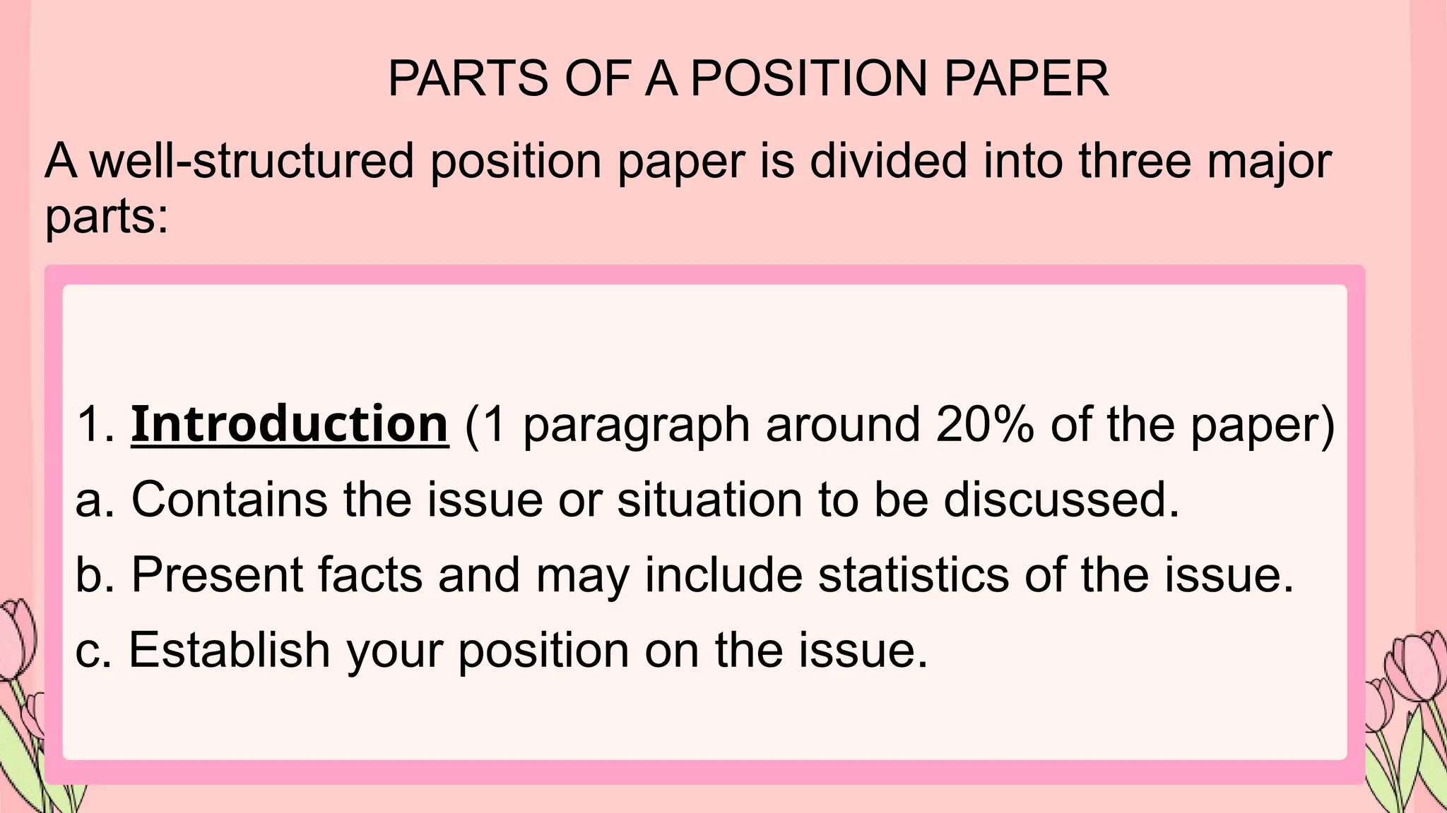 PARTS OF A POSITION PAPER
A well-structured position paper is divided into three major
parts:
1. Introduction (1 paragraph around 20% of the paper)
a. Contains the issue or situation to be discussed.
b. Present facts and may include statistics of the issue.
c. Establish your position on the issue.
 