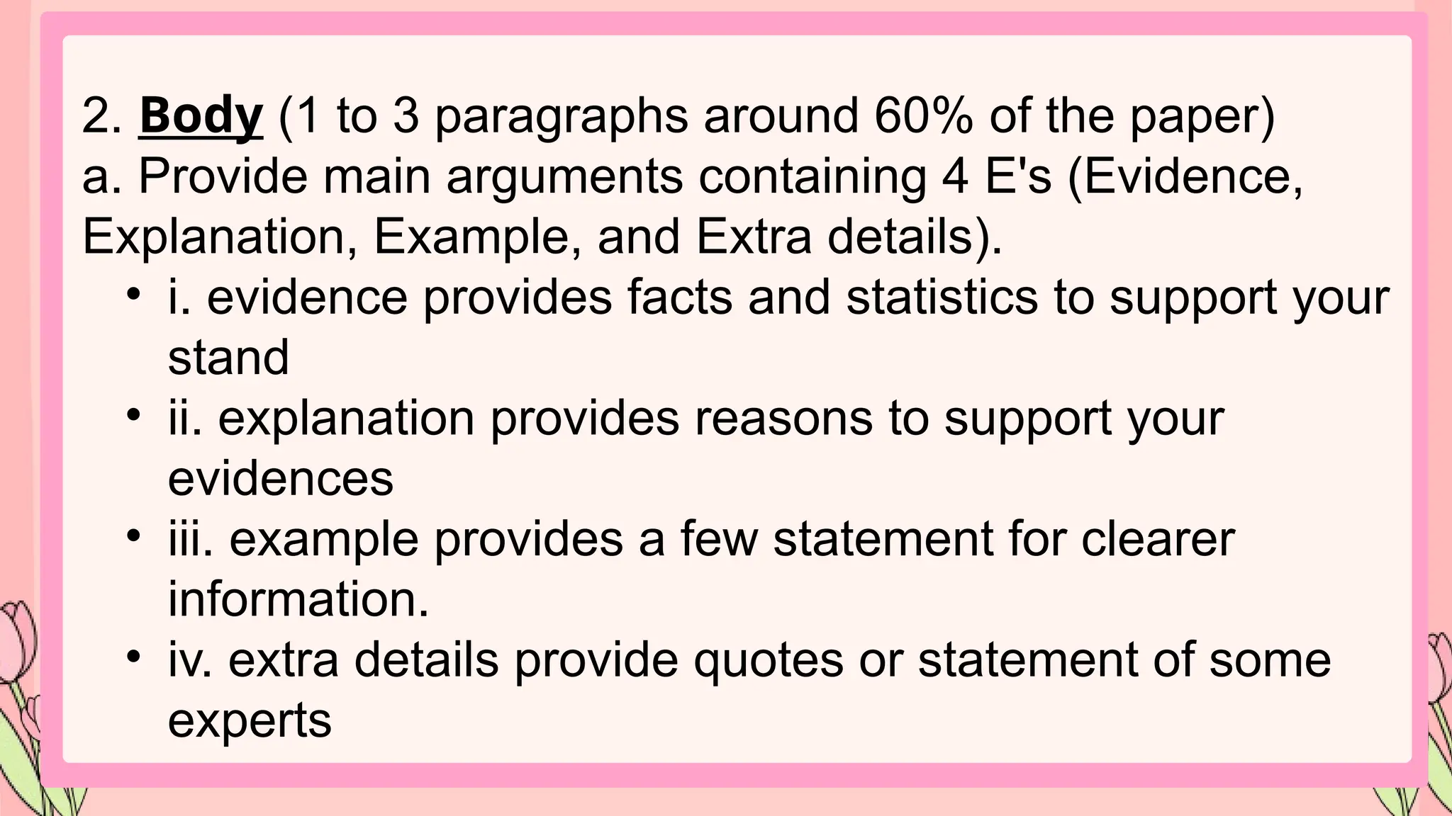 2. Body (1 to 3 paragraphs around 60% of the paper)
a. Provide main arguments containing 4 E's (Evidence,
Explanation, Example, and Extra details).
• i. evidence provides facts and statistics to support your
stand
• ii. explanation provides reasons to support your
evidences
• iii. example provides a few statement for clearer
information.
• iv. extra details provide quotes or statement of some
experts
 
