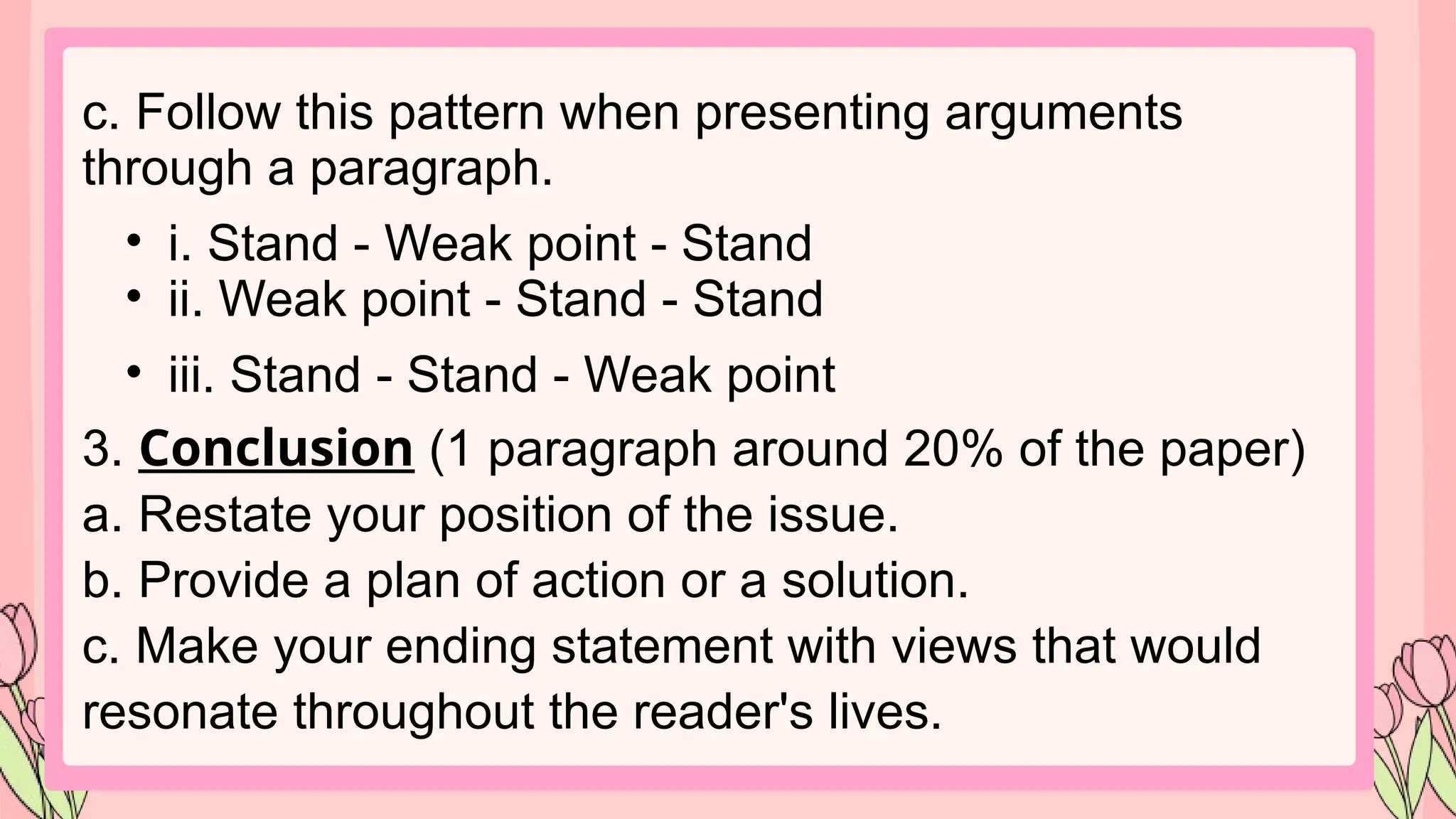 c. Follow this pattern when presenting arguments
through a paragraph.
• i. Stand - Weak point - Stand
• ii. Weak point - Stand - Stand
• iii. Stand - Stand - Weak point
3. Conclusion (1 paragraph around 20% of the paper)
a. Restate your position of the issue.
b. Provide a plan of action or a solution.
c. Make your ending statement with views that would
resonate throughout the reader's lives.
 