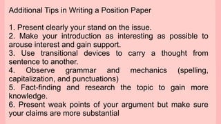 Additional Tips in Writing a Position Paper
1. Present clearly your stand on the issue.
2. Make your introduction as interesting as possible to
arouse interest and gain support.
3. Use transitional devices to carry a thought from
sentence to another.
4. Observe grammar and mechanics (spelling,
capitalization, and punctuations)
5. Fact-finding and research the topic to gain more
knowledge.
6. Present weak points of your argument but make sure
your claims are more substantial
 