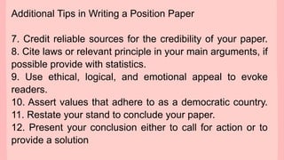 Additional Tips in Writing a Position Paper
7. Credit reliable sources for the credibility of your paper.
8. Cite laws or relevant principle in your main arguments, if
possible provide with statistics.
9. Use ethical, logical, and emotional appeal to evoke
readers.
10. Assert values that adhere to as a democratic country.
11. Restate your stand to conclude your paper.
12. Present your conclusion either to call for action or to
provide a solution
 