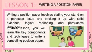 Writing a position paper involves stating your stand on
a particular issue and backing it up with solid
evidence, logical reasoning, and persuasive
language.
LESSON 1: WRITING A POSITION PAPER
In this lesson, you will
learn the key components
and techniques to write a
compelling position paper.
 