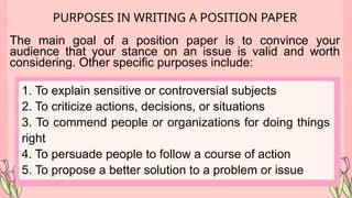 PURPOSES IN WRITING A POSITION PAPER
The main goal of a position paper is to convince your
audience that your stance on an issue is valid and worth
considering. Other specific purposes include:
1. To explain sensitive or controversial subjects
2. To criticize actions, decisions, or situations
3. To commend people or organizations for doing things
right
4. To persuade people to follow a course of action
5. To propose a better solution to a problem or issue
 