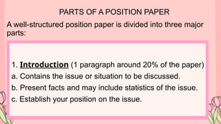 PARTS OF A POSITION PAPER
A well-structured position paper is divided into three major
parts:
1. Introduction (1 paragraph around 20% of the paper)
a. Contains the issue or situation to be discussed.
b. Present facts and may include statistics of the issue.
c. Establish your position on the issue.
 