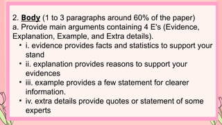 2. Body (1 to 3 paragraphs around 60% of the paper)
a. Provide main arguments containing 4 E's (Evidence,
Explanation, Example, and Extra details).
• i. evidence provides facts and statistics to support your
stand
• ii. explanation provides reasons to support your
evidences
• iii. example provides a few statement for clearer
information.
• iv. extra details provide quotes or statement of some
experts
 