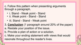 c. Follow this pattern when presenting arguments
through a paragraph.
• i. Stand - Weak point - Stand
• ii. Weak point - Stand - Stand
• iii. Stand - Stand - Weak point
3. Conclusion (1 paragraph around 20% of the paper)
a. Restate your position of the issue.
b. Provide a plan of action or a solution.
c. Make your ending statement with views that would
resonate throughout the reader's lives.
 