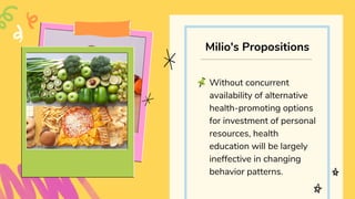 Without concurrent
availability of alternative
health-promoting options
for investment of personal
resources, health
education will be largely
ineffective in changing
behavior patterns.
Milio's Propositions
 