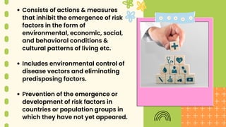 Consists of actions & measures
that inhibit the emergence of risk
factors in the form of
environmental, economic, social,
and behavioral conditions &
cultural patterns of living etc.
Includes environmental control of
disease vectors and eliminating
predisposing factors.
Prevention of the emergence or
development of risk factors in
countries or population groups in
which they have not yet appeared.
 