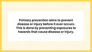 Primary prevention aims to prevent
disease or injury before it ever occurs.
This is done by preventing exposures to
hazards that cause disease or injury.
 