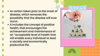 An action taken prior to the onset of
disease, which removes the
possibility that the disease will ever
occur.
It includes the concept of positive
health, that encourages the
achievement and maintenance of
an “acceptable level of health that
will enable every individual to lead
a socially and economically
productive life.
 