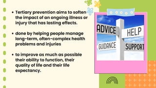 Tertiary prevention aims to soften
the impact of an ongoing illness or
injury that has lasting effects.
done by helping people manage
long-term, often-complex health
problems and injuries
to improve as much as possible
their ability to function, their
quality of life and their life
expectancy.
 