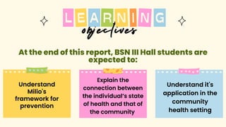 objectives
A N
R I N
L G
E
Understand
Milio's
framework for
prevention
Understand it's
application in the
community
health setting
Explain the
connection between
the individual’s state
of health and that of
the community
At the end of this report, BSN III Hall students are
At the end of this report, BSN III Hall students are
expected to:
expected to:
 