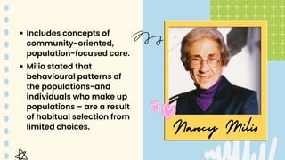Nancy Milio
Nancy Milio
Includes concepts of
community-oriented,
population-focused care.
Milio stated that
behavioural patterns of
the populations-and
individuals who make up
populations – are a result
of habitual selection from
limited choices.
 