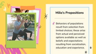 Behaviors of populations
result from selection from
limited choices; these arise
from actual and perceived
options available as well as
beliefs and expectations
resulting from socialization,
education and experience.
Milio's Propositions
 