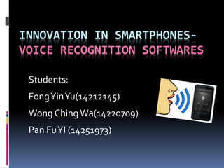 INNOVATION IN SMARTPHONES-VOICE 
RECOGNITION SOFTWARES 
Students: 
Fong Yin Yu(14212145) 
Wong ChingWa(14220709) 
Pan Fu YI (14251973) 
 