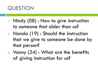 QUESTION
1. Nindy (08) : How to give instruction
to someone that older than us?
2. Nanda (19) : Should the instruction
that we give to someone be done by
that person?
3. Vanny (24) : What are the benefits
of giving instruction for us?
 