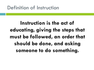 Definition of Instruction
Instruction is the act of
educating, giving the steps that
must be followed, an order that
should be done, and asking
someone to do something.
 